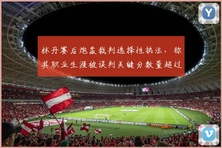 林丹赛后炮轰裁判选择性执法，称其职业生涯被误判关键分数量超过20次