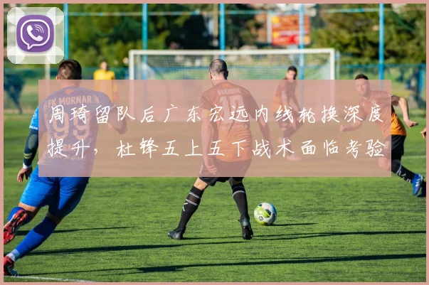 周琦留队后广东宏远内线轮换深度提升，杜锋五上五下战术面临考验