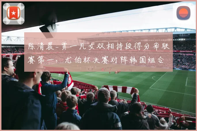 陈清晨_贾一凡女双相持段得分率联赛第一，尤伯杯决赛对阵韩国组合占优